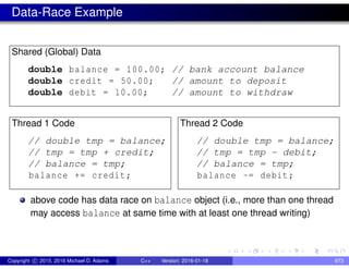 Data-Race Example
Shared (Global) Data
double balance = 100.00; // bank account balance
double credit = 50.00; // amount to deposit
double debit = 10.00; // amount to withdraw
Thread 1 Code
// double tmp = balance;
// tmp = tmp + credit;
// balance = tmp;
balance += credit;
Thread 2 Code
// double tmp = balance;
// tmp = tmp - debit;
// balance = tmp;
balance -= debit;
above code has data race on balance object (i.e., more than one thread
may access balance at same time with at least one thread writing)
Copyright c 2015, 2016 Michael D. Adams C++ Version: 2016-01-18 673
 