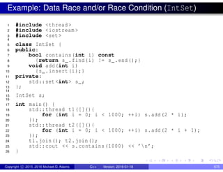 Example: Data Race and/or Race Condition (IntSet)
1 #include <thread >
2 #include <iostream >
3 #include <set >
4
5 class IntSet {
6 public:
7 bool contains(int i) const
8 {return s_.find(i) != s_.end();}
9 void add(int i)
10 {s_.insert(i);}
11 private:
12 std::set <int> s_;
13 };
14
15 IntSet s;
16
17 int main() {
18 std::thread t1([](){
19 for (int i = 0; i < 1000; ++i) s.add(2 * i);
20 });
21 std::thread t2([](){
22 for (int i = 0; i < 1000; ++i) s.add(2 * i + 1);
23 });
24 t1.join(); t2.join();
25 std::cout << s.contains (1000) << ’n’;
26 }
Copyright c 2015, 2016 Michael D. Adams C++ Version: 2016-01-18 675
 