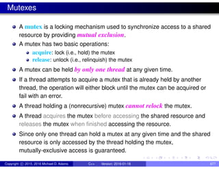 Mutexes
A mutex is a locking mechanism used to synchronize access to a shared
resource by providing mutual exclusion.
A mutex has two basic operations:
acquire: lock (i.e., hold) the mutex
release: unlock (i.e., relinquish) the mutex
A mutex can be held by only one thread at any given time.
If a thread attempts to acquire a mutex that is already held by another
thread, the operation will either block until the mutex can be acquired or
fail with an error.
A thread holding a (nonrecursive) mutex cannot relock the mutex.
A thread acquires the mutex before accessing the shared resource and
releases the mutex when finished accessing the resource.
Since only one thread can hold a mutex at any given time and the shared
resource is only accessed by the thread holding the mutex,
mutually-exclusive access is guaranteed.
Copyright c 2015, 2016 Michael D. Adams C++ Version: 2016-01-18 677
 