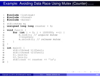 Example: Avoiding Data Race Using Mutex (Counter) (mutex)
1 #include <iostream >
2 #include <thread >
3 #include <mutex >
4
5 std::mutex m;
6 unsigned long long counter = 0;
7
8 void func() {
9 for (int i = 0; i < 1000000; ++i) {
10 m.lock(); // acquire mutex
11 ++counter;
12 m.unlock(); // release mutex
13 }
14 }
15
16 int main() {
17 std::thread t1(func);
18 std::thread t2(func);
19 t1.join();
20 t2.join();
21 std::cout << counter << ’n’;
22 }
Copyright c 2015, 2016 Michael D. Adams C++ Version: 2016-01-18 680
 