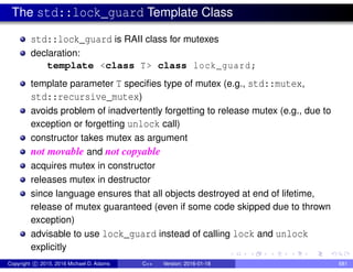 The std::lock_guard Template Class
std::lock_guard is RAII class for mutexes
declaration:
template <class T> class lock_guard;
template parameter T specifies type of mutex (e.g., std::mutex,
std::recursive_mutex)
avoids problem of inadvertently forgetting to release mutex (e.g., due to
exception or forgetting unlock call)
constructor takes mutex as argument
not movable and not copyable
acquires mutex in constructor
releases mutex in destructor
since language ensures that all objects destroyed at end of lifetime,
release of mutex guaranteed (even if some code skipped due to thrown
exception)
advisable to use lock_guard instead of calling lock and unlock
explicitly
Copyright c 2015, 2016 Michael D. Adams C++ Version: 2016-01-18 681
 
