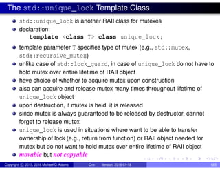The std::unique_lock Template Class
std::unique_lock is another RAII class for mutexes
declaration:
template <class T> class unique_lock;
template parameter T specifies type of mutex (e.g., std::mutex,
std::recursive_mutex)
unlike case of std::lock_guard, in case of unique_lock do not have to
hold mutex over entire lifetime of RAII object
have choice of whether to acquire mutex upon construction
also can acquire and release mutex many times throughout lifetime of
unique_lock object
upon destruction, if mutex is held, it is released
since mutex is always guaranteed to be released by destructor, cannot
forget to release mutex
unique_lock is used in situations where want to be able to transfer
ownership of lock (e.g., return from function) or RAII object needed for
mutex but do not want to hold mutex over entire lifetime of RAII object
movable but not copyable
Copyright c 2015, 2016 Michael D. Adams C++ Version: 2016-01-18 685
 