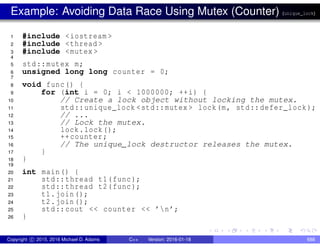 Example: Avoiding Data Race Using Mutex (Counter) (unique_lock)
1 #include <iostream >
2 #include <thread >
3 #include <mutex >
4
5 std::mutex m;
6 unsigned long long counter = 0;
7
8 void func() {
9 for (int i = 0; i < 1000000; ++i) {
10 // Create a lock object without locking the mutex.
11 std::unique_lock <std::mutex > lock(m, std::defer_lock);
12 // ...
13 // Lock the mutex.
14 lock.lock();
15 ++counter;
16 // The unique_lock destructor releases the mutex.
17 }
18 }
19
20 int main() {
21 std::thread t1(func);
22 std::thread t2(func);
23 t1.join();
24 t2.join();
25 std::cout << counter << ’n’;
26 }
Copyright c 2015, 2016 Michael D. Adams C++ Version: 2016-01-18 688
 