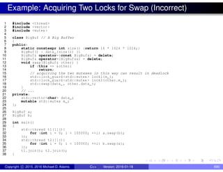 Example: Acquiring Two Locks for Swap (Incorrect)
1 #include <thread >
2 #include <vector >
3 #include <mutex >
4
5 class BigBuf // A Big Buffer
6 {
7 public:
8 static constexpr int size() {return 16 * 1024 * 1024;}
9 BigBuf() : data_(size()) {}
10 BigBuf& operator=(const BigBuf&) = delete;
11 BigBuf& operator=(BigBuf&&) = delete;
12 void swap(BigBuf& other) {
13 if (this == &other)
14 return;
15 // acquiring the two mutexes in this way can result in deadlock
16 std::lock_guard <std::mutex > lock1(m_);
17 std::lock_guard <std::mutex > lock2(other.m_);
18 std::swap(data_ , other.data_);
19 }
20 // ...
21 private:
22 std::vector <char> data_;
23 mutable std::mutex m_;
24 };
25
26 BigBuf a;
27 BigBuf b;
28
29 int main()
30 {
31 std::thread t1([](){
32 for (int i = 0; i < 100000; ++i) a.swap(b);
33 });
34 std::thread t2([](){
35 for (int i = 0; i < 100000; ++i) b.swap(a);
36 });
37 t1.join(); t2.join();
38 }
Copyright c 2015, 2016 Michael D. Adams C++ Version: 2016-01-18 690
 