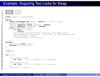 Example: Acquiring Two Locks for Swap
1 #include <thread >
2 #include <vector >
3 #include <mutex >
4
5 class BigBuf // A Big Buffer
6 {
7 public:
8 static constexpr int size() {return 16 * 1024 * 1024;}
9 BigBuf() : data_(size()) {}
10 BigBuf& operator=(const BigBuf&) = delete;
11 BigBuf& operator=(BigBuf&&) = delete;
12 void swap(BigBuf& other) {
13 if (this == &other)
14 return;
15 std::unique_lock <std::mutex > lock1(m_, std::defer_lock);
16 std::unique_lock <std::mutex > lock2(other.m_, std::defer_lock);
17 std::lock(lock1 , lock2);
18 std::swap(data_ , other.data_);
19 }
20 // ...
21 private:
22 std::vector <char> data_;
23 mutable std::mutex m_;
24 };
25
26 BigBuf a;
27 BigBuf b;
28
29 int main()
30 {
31 std::thread t1([](){
32 for (int i = 0; i < 100000; ++i) a.swap(b);
33 });
34 std::thread t2([](){
35 for (int i = 0; i < 100000; ++i) b.swap(a);
36 });
37 t1.join(); t2.join();
38 }
Copyright c 2015, 2016 Michael D. Adams C++ Version: 2016-01-18 691
 