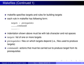 Makefiles (Continued 1)
makefile specifies targets and rules for building targets
each rule in makefile has following form:
targets : prerequisites
commands
...
indentation shown above must be with tab character and not spaces
targets: list of one or more targets
prerequisites: files on which targets depend (i.e., files used to produce
targets)
commands: actions that must be carried out to produce target from its
prerequisites
Copyright c 2015, 2016 Michael D. Adams C++ Version: 2016-01-18 53
 