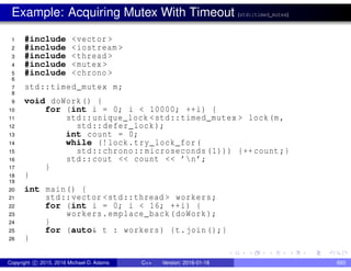 Example: Acquiring Mutex With Timeout (std::timed_mutex)
1 #include <vector >
2 #include <iostream >
3 #include <thread >
4 #include <mutex >
5 #include <chrono >
6
7 std::timed_mutex m;
8
9 void doWork() {
10 for (int i = 0; i < 10000; ++i) {
11 std::unique_lock <std::timed_mutex > lock(m,
12 std::defer_lock);
13 int count = 0;
14 while (!lock.try_lock_for(
15 std::chrono::microseconds (1))) {++count;}
16 std::cout << count << ’n’;
17 }
18 }
19
20 int main() {
21 std::vector <std::thread > workers;
22 for (int i = 0; i < 16; ++i) {
23 workers.emplace_back(doWork);
24 }
25 for (auto& t : workers) {t.join();}
26 }
Copyright c 2015, 2016 Michael D. Adams C++ Version: 2016-01-18 693
 