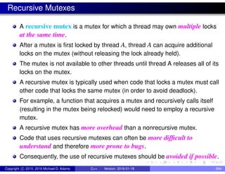 Recursive Mutexes
A recursive mutex is a mutex for which a thread may own multiple locks
at the same time.
After a mutex is first locked by thread A, thread A can acquire additional
locks on the mutex (without releasing the lock already held).
The mutex is not available to other threads until thread A releases all of its
locks on the mutex.
A recursive mutex is typically used when code that locks a mutex must call
other code that locks the same mutex (in order to avoid deadlock).
For example, a function that acquires a mutex and recursively calls itself
(resulting in the mutex being relocked) would need to employ a recursive
mutex.
A recursive mutex has more overhead than a nonrecursive mutex.
Code that uses recursive mutexes can often be more difficult to
understand and therefore more prone to bugs.
Consequently, the use of recursive mutexes should be avoided if possible.
Copyright c 2015, 2016 Michael D. Adams C++ Version: 2016-01-18 694
 
