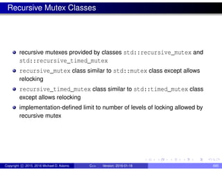 Recursive Mutex Classes
recursive mutexes provided by classes std::recursive_mutex and
std::recursive_timed_mutex
recursive_mutex class similar to std::mutex class except allows
relocking
recursive_timed_mutex class similar to std::timed_mutex class
except allows relocking
implementation-defined limit to number of levels of locking allowed by
recursive mutex
Copyright c 2015, 2016 Michael D. Adams C++ Version: 2016-01-18 695
 
