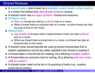 Shared Mutexes
A shared mutex (also known as a multiple-reader/single-writer mutex)
is a mutex that allows both shared and exclusive access.
A shared mutex has two types of locks: shared and exclusive.
Exclusive lock:
Only one thread can hold an exclusive lock on a mutex.
While a thread holds an exclusive lock on a mutex, no other thread can hold
any type of lock on the mutex.
Shared lock:
Any number of threads (within implementation limits) can take a shared
lock on a mutex.
While any thread holds a shared lock on a mutex, no thread may take an
exclusive lock on the mutex.
A shared mutex would typically be used to protect shared data that is
seldom updated but cannot be safely updated if any thread is reading it.
A thread takes a shared lock for reading, thus allowing multiple readers.
A thread takes an exclusive lock for writing, thus allowing only one writer
with no readers.
A shared mutex need not be fair in its granting of locks (e.g., readers
could starve writers).
Copyright c 2015, 2016 Michael D. Adams C++ Version: 2016-01-18 696
 