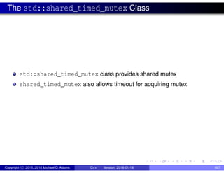 The std::shared_timed_mutex Class
std::shared_timed_mutex class provides shared mutex
shared_timed_mutex also allows timeout for acquiring mutex
Copyright c 2015, 2016 Michael D. Adams C++ Version: 2016-01-18 697
 