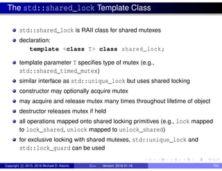 The std::shared_lock Template Class
std::shared_lock is RAII class for shared mutexes
declaration:
template <class T> class shared_lock;
template parameter T specifies type of mutex (e.g.,
std::shared_timed_mutex)
similar interface as std::unique_lock but uses shared locking
constructor may optionally acquire mutex
may acquire and release mutex many times throughout lifetime of object
destructor releases mutex if held
all operations mapped onto shared locking primitives (e.g., lock mapped
to lock_shared, unlock mapped to unlock_shared)
for exclusive locking with shared mutexes, std::unique_lock and
std::lock_guard can be used
Copyright c 2015, 2016 Michael D. Adams C++ Version: 2016-01-18 700
 