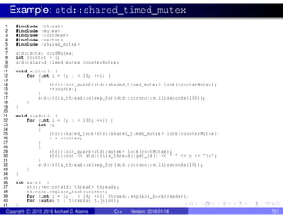 Example: std::shared_timed_mutex
1 #include <thread >
2 #include <mutex >
3 #include <iostream >
4 #include <vector >
5 #include <shared_mutex >
6
7 std::mutex coutMutex;
8 int counter = 0;
9 std::shared_timed_mutex counterMutex;
10
11 void writer() {
12 for (int i = 0; i < 10; ++i) {
13 {
14 std::lock_guard <std::shared_timed_mutex > lock(counterMutex);
15 ++counter;
16 }
17 std::this_thread::sleep_for(std::chrono::milliseconds (100));
18 }
19 }
20
21 void reader() {
22 for (int i = 0; i < 100; ++i) {
23 int c;
24 {
25 std::shared_lock <std::shared_timed_mutex > lock(counterMutex);
26 c = counter;
27 }
28 {
29 std::lock_guard <std::mutex > lock(coutMutex);
30 std::cout << std::this_thread::get_id() << ’ ’ << c << ’n’;
31 }
32 std::this_thread::sleep_for(std::chrono::milliseconds (10));
33 }
34 }
35
36 int main() {
37 std::vector <std::thread > threads;
38 threads.emplace_back(writer);
39 for (int i = 0; i < 16; ++i) threads.emplace_back(reader);
40 for (auto& t : threads) t.join();
41 }
Copyright c 2015, 2016 Michael D. Adams C++ Version: 2016-01-18 701
 