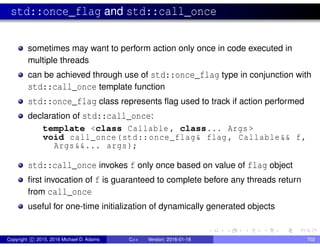 std::once_flag and std::call_once
sometimes may want to perform action only once in code executed in
multiple threads
can be achieved through use of std::once_flag type in conjunction with
std::call_once template function
std::once_flag class represents flag used to track if action performed
declaration of std::call_once:
template <class Callable , class... Args >
void call_once(std::once_flag& flag , Callable&& f,
Args&&... args);
std::call_once invokes f only once based on value of flag object
first invocation of f is guaranteed to complete before any threads return
from call_once
useful for one-time initialization of dynamically generated objects
Copyright c 2015, 2016 Michael D. Adams C++ Version: 2016-01-18 702
 