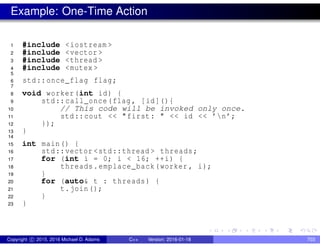 Example: One-Time Action
1 #include <iostream >
2 #include <vector >
3 #include <thread >
4 #include <mutex >
5
6 std::once_flag flag;
7
8 void worker(int id) {
9 std::call_once(flag , [id](){
10 // This code will be invoked only once.
11 std::cout << "first: " << id << ’n’;
12 });
13 }
14
15 int main() {
16 std::vector <std::thread > threads;
17 for (int i = 0; i < 16; ++i) {
18 threads.emplace_back(worker , i);
19 }
20 for (auto& t : threads) {
21 t.join();
22 }
23 }
Copyright c 2015, 2016 Michael D. Adams C++ Version: 2016-01-18 703
 