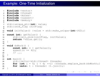Example: One-Time Initialization
1 #include <vector >
2 #include <thread >
3 #include <mutex >
4 #include <cassert >
5 #include <memory >
6
7 std::unique_ptr <int> value;
8 std::once_flag initFlag;
9
10 void initValue() {value = std::make_unique <int>(42);}
11
12 const int& getValue() {
13 std::call_once(initFlag , initValue);
14 return *value.get();
15 }
16
17 void doWork() {
18 const int& v = getValue();
19 assert(v == 42);
20 // ...
21 }
22
23 int main() {
24 std::vector <std::thread > threads;
25 for (int i = 0; i < 4; ++i) {threads.emplace_back(doWork);}
26 for (auto& t : threads) {t.join();}
27 }
Copyright c 2015, 2016 Michael D. Adams C++ Version: 2016-01-18 704
 