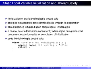 Static Local Variable Initialization and Thread Safety
initialization of static local object is thread safe
object is initialized first time control passes through its declaration
object deemed initialized upon completion of initialization
if control enters declaration concurrently while object being initialized,
concurrent execution waits for completion of initialization
code like following is thread safe:
const std::string& meaningOfLife() {
static const std::string x("42");
return x;
}
Copyright c 2015, 2016 Michael D. Adams C++ Version: 2016-01-18 705
 