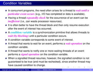 Condition Variables
In concurrent programs, the need often arises for a thread to wait until a
particular event occurs (e.g., I/O has completed or data is available).
Having a thread repeatedly check for the occurrence of an event can be
inefficient (i.e., can waste processor resources).
It is often better to have the thread block and then only resume execution
after the event of interest has occurred.
A condition variable is a synchronization primitive that allows threads to
wait (by blocking) until a particular condition occurs.
A condition variable corresponds to some event of interest.
A thread that wants to wait for an event, performs a wait operation on the
condition variable.
A thread that wants to notify one or more waiting threads of an event
performs a signal operation on the condition variable.
When a signalled thread resumes, however, the signalled condition is not
guaranteed to be true (and must be rechecked), since another thread may
have caused condition to change.
Copyright c 2015, 2016 Michael D. Adams C++ Version: 2016-01-18 707
 