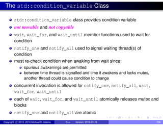 The std::condition_variable Class
std::condition_variable class provides condition variable
not movable and not copyable
wait, wait_for, and wait_until member functions used to wait for
condition
notify_one and notify_all used to signal waiting thread(s) of
condition
must re-check condition when awaking from wait since:
spurious awakenings are permitted
between time thread is signalled and time it awakens and locks mutex,
another thread could cause condition to change
concurrent invocation is allowed for notify_one, notify_all, wait,
wait_for, wait_until
each of wait, wait_for, and wait_until atomically releases mutex and
blocks
notify_one and notify_all are atomic
Copyright c 2015, 2016 Michael D. Adams C++ Version: 2016-01-18 708
 
