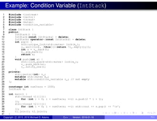 Example: Condition Variable (IntStack)
1 #include <iostream >
2 #include <vector >
3 #include <thread >
4 #include <mutex >
5 #include <condition_variable >
6
7 class IntStack {
8 public:
9 IntStack() {};
10 IntStack(const IntStack&) = delete;
11 IntStack& operator=(const IntStack&) = delete;
12 int pop() {
13 std::unique_lock <std::mutex > lock(m_);
14 c_.wait(lock , [this](){return !v_.empty();});
15 int x = v_.back();
16 v_.pop_back();
17 return x;
18 }
19 void push(int x) {
20 std::lock_guard <std::mutex > lock(m_);
21 v_.push_back(x);
22 c_.notify_one();
23 }
24 private:
25 std::vector <int> v_;
26 mutable std::mutex m_;
27 mutable std::condition_variable c_; // not empty
28 };
29
30 constexpr int numIters = 1000;
31 IntStack s;
32
33 int main() {
34 std::thread t1([](){
35 for (int i = 0; i < numIters; ++i) s.push(2 * i + 1);
36 });
37 std::thread t2([](){
38 for (int i = 0; i < numIters; ++i) std::cout << s.pop() << ’n’;
39 });
40 t1.join(); t2.join();
41 }
Copyright c 2015, 2016 Michael D. Adams C++ Version: 2016-01-18 711
 