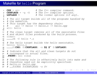 Makefile for hello Program
1 CXX = g++ # The C++ compiler command.
2 CXXFLAGS = -g -O # The C++ compiler options.
3 LDFLAGS = # The linker options (if any).
4
5 # The all target builds all of the programs handled by
6 # the makefile.
7 # This target has the dependency chain:
8 # all -> hello -> hello.o -> hello.cpp
9 all: hello
10
11 # The clean target removes all of the executable files
12 # and object files produced by the build process.
13 clean:
14 rm -f hello *.o
15
16 # The hello target builds the hello executable.
17 hello: hello.o
18 $(CXX) $(CXXFLAGS) -o $@ $ˆ $(LDFLAGS)
19
20 # Indicate that the all and clean targets do not
21 # correspond to actual files.
22 .PHONY: all clean
23
24 # The following rule is effectively built into make and
25 # therefore need not be explicitly specified:
26 # hello.o: hello.cpp
27 # $(CXX) $(CXXFLAGS) -c $<
Copyright c 2015, 2016 Michael D. Adams C++ Version: 2016-01-18 55
 