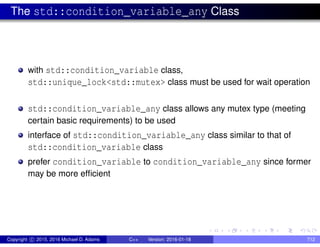 The std::condition_variable_any Class
with std::condition_variable class,
std::unique_lock<std::mutex> class must be used for wait operation
std::condition_variable_any class allows any mutex type (meeting
certain basic requirements) to be used
interface of std::condition_variable_any class similar to that of
std::condition_variable class
prefer condition_variable to condition_variable_any since former
may be more efficient
Copyright c 2015, 2016 Michael D. Adams C++ Version: 2016-01-18 712
 