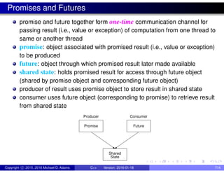 Promises and Futures
promise and future together form one-time communication channel for
passing result (i.e., value or exception) of computation from one thread to
same or another thread
promise: object associated with promised result (i.e., value or exception)
to be produced
future: object through which promised result later made available
shared state: holds promised result for access through future object
(shared by promise object and corresponding future object)
producer of result uses promise object to store result in shared state
consumer uses future object (corresponding to promise) to retrieve result
from shared state
Promise Future
Producer Consumer
State
Shared
Copyright c 2015, 2016 Michael D. Adams C++ Version: 2016-01-18 714
 