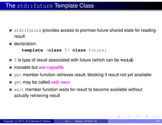 The std::future Template Class
std::future provides access to promise-future shared state for reading
result
declaration:
template <class T> class future;
T is type of result associated with future (which can be void)
movable but not copyable
get member function retrieves result, blocking if result not yet available
get may be called only once
wait member function waits for result to become available without
actually retrieving result
Copyright c 2015, 2016 Michael D. Adams C++ Version: 2016-01-18 719
 