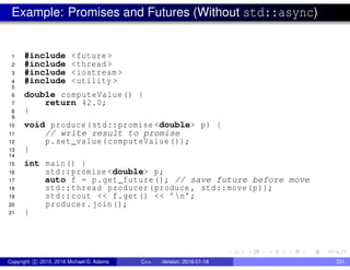 Example: Promises and Futures (Without std::async)
1 #include <future >
2 #include <thread >
3 #include <iostream >
4 #include <utility >
5
6 double computeValue() {
7 return 42.0;
8 }
9
10 void produce(std::promise <double> p) {
11 // write result to promise
12 p.set_value(computeValue ());
13 }
14
15 int main() {
16 std::promise <double> p;
17 auto f = p.get_future(); // save future before move
18 std::thread producer(produce , std::move(p));
19 std::cout << f.get() << ’n’;
20 producer.join();
21 }
Copyright c 2015, 2016 Michael D. Adams C++ Version: 2016-01-18 721
 