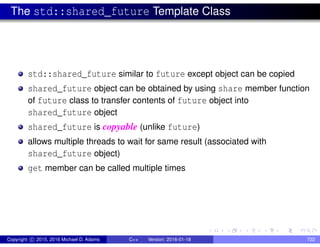 The std::shared_future Template Class
std::shared_future similar to future except object can be copied
shared_future object can be obtained by using share member function
of future class to transfer contents of future object into
shared_future object
shared_future is copyable (unlike future)
allows multiple threads to wait for same result (associated with
shared_future object)
get member can be called multiple times
Copyright c 2015, 2016 Michael D. Adams C++ Version: 2016-01-18 722
 