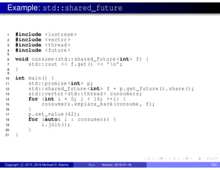 Example: std::shared_future
1 #include <iostream >
2 #include <vector >
3 #include <thread >
4 #include <future >
5
6 void consume(std::shared_future <int> f) {
7 std::cout << f.get() << ’n’;
8 }
9
10 int main() {
11 std::promise <int> p;
12 std::shared_future <int> f = p.get_future().share();
13 std::vector <std::thread > consumers;
14 for (int i = 0; i < 16; ++i) {
15 consumers.emplace_back(consume , f);
16 }
17 p.set_value (42);
18 for (auto& i : consumers) {
19 i.join();
20 }
21 }
Copyright c 2015, 2016 Michael D. Adams C++ Version: 2016-01-18 723
 