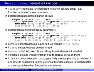The std::async Template Function
std::async template function used to launch callable entity (e.g.,
function or functor) asynchronously
declaration (uses default launch policy):
template <class Func , class... Args >
future <typename result_of <typename decay <Func >::type(
typename decay <Args >::type...)>::type >
async(Func&& f, Args&&... args);
declaration (with launch policy parameter):
template <class Func , class... Args >
future <typename result_of <typename decay <Func >::type(
typename decay <Args >::type...)>::type >
async(launch policy , Func&& f, Args&&... args);
numerous launch policies supported via bitmask std::launch
if async bit set, execute on new thread
if deferred bit set, execute on calling thread when result needed
if multiple bits set, implementation free to choose between them
in asynchronous execution case, essentially creates promise to hold result
and returns associated future; launches thread to execute function/functor
and sets promise when function/functor returns
Copyright c 2015, 2016 Michael D. Adams C++ Version: 2016-01-18 724
 