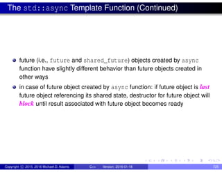 The std::async Template Function (Continued)
future (i.e., future and shared_future) objects created by async
function have slightly different behavior than future objects created in
other ways
in case of future object created by async function: if future object is last
future object referencing its shared state, destructor for future object will
block until result associated with future object becomes ready
Copyright c 2015, 2016 Michael D. Adams C++ Version: 2016-01-18 725
 