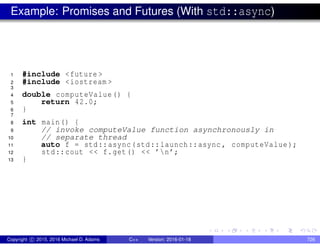 Example: Promises and Futures (With std::async)
1 #include <future >
2 #include <iostream >
3
4 double computeValue() {
5 return 42.0;
6 }
7
8 int main() {
9 // invoke computeValue function asynchronously in
10 // separate thread
11 auto f = std::async(std::launch::async , computeValue);
12 std::cout << f.get() << ’n’;
13 }
Copyright c 2015, 2016 Michael D. Adams C++ Version: 2016-01-18 726
 