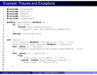 Example: Futures and Exceptions
1 #include <iostream >
2 #include <vector >
3 #include <cmath >
4 #include <future >
5 #include <stdexcept >
6
7 double squareRoot(double x) {
8 if (x < 0.0) {
9 throw std::domain_error(
10 "square root of negative number");
11 }
12 return std::sqrt(x);
13 }
14
15 int main() {
16 std::vector <double> values{1.0, 2.0, -1.0};
17 std::vector <std::future <double>> results;
18 for (auto x : values) {
19 results.push_back(std::async(squareRoot , x));
20 }
21 for (auto& x : results) {
22 try {
23 std::cout << x.get() << ’n’;
24 } catch (const std::domain_error&) {
25 std::cout << "errorn";
26 }
27 }
28 }
Copyright c 2015, 2016 Michael D. Adams C++ Version: 2016-01-18 727
 