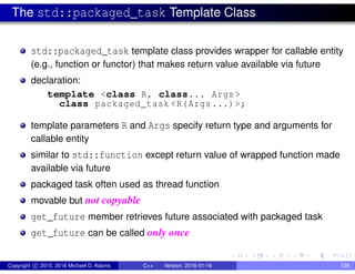 The std::packaged_task Template Class
std::packaged_task template class provides wrapper for callable entity
(e.g., function or functor) that makes return value available via future
declaration:
template <class R, class... Args >
class packaged_task <R(Args...)>;
template parameters R and Args specify return type and arguments for
callable entity
similar to std::function except return value of wrapped function made
available via future
packaged task often used as thread function
movable but not copyable
get_future member retrieves future associated with packaged task
get_future can be called only once
Copyright c 2015, 2016 Michael D. Adams C++ Version: 2016-01-18 728
 