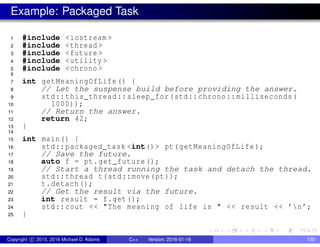 Example: Packaged Task
1 #include <iostream >
2 #include <thread >
3 #include <future >
4 #include <utility >
5 #include <chrono >
6
7 int getMeaningOfLife () {
8 // Let the suspense build before providing the answer.
9 std::this_thread::sleep_for(std::chrono::milliseconds(
10 1000));
11 // Return the answer.
12 return 42;
13 }
14
15 int main() {
16 std::packaged_task <int()> pt(getMeaningOfLife );
17 // Save the future.
18 auto f = pt.get_future();
19 // Start a thread running the task and detach the thread.
20 std::thread t(std::move(pt));
21 t.detach();
22 // Get the result via the future.
23 int result = f.get();
24 std::cout << "The meaning of life is " << result << ’n’;
25 }
Copyright c 2015, 2016 Michael D. Adams C++ Version: 2016-01-18 730
 