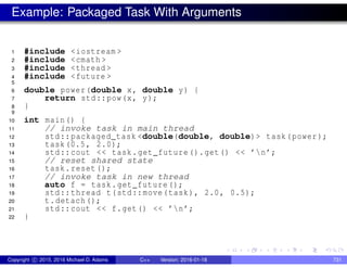 Example: Packaged Task With Arguments
1 #include <iostream >
2 #include <cmath >
3 #include <thread >
4 #include <future >
5
6 double power(double x, double y) {
7 return std::pow(x, y);
8 }
9
10 int main() {
11 // invoke task in main thread
12 std::packaged_task <double(double, double)> task(power);
13 task(0.5, 2.0);
14 std::cout << task.get_future().get() << ’n’;
15 // reset shared state
16 task.reset();
17 // invoke task in new thread
18 auto f = task.get_future();
19 std::thread t(std::move(task), 2.0, 0.5);
20 t.detach();
21 std::cout << f.get() << ’n’;
22 }
Copyright c 2015, 2016 Michael D. Adams C++ Version: 2016-01-18 731
 