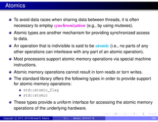 Atomics
To avoid data races when sharing data between threads, it is often
necessary to employ synchronization (e.g., by using mutexes).
Atomic types are another mechanism for providing synchronized access
to data.
An operation that is indivisible is said to be atomic (i.e., no parts of any
other operations can interleave with any part of an atomic operation).
Most processors support atomic memory operations via special machine
instructions.
Atomic memory operations cannot result in torn reads or torn writes.
The standard library offers the following types in order to provide support
for atomic memory operations:
std::atomic_flag
std::atomic
These types provide a uniform interface for accessing the atomic memory
operations of the underlying hardware.
Copyright c 2015, 2016 Michael D. Adams C++ Version: 2016-01-18 733
 
