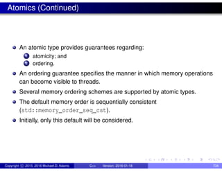 Atomics (Continued)
An atomic type provides guarantees regarding:
1 atomicity; and
2 ordering.
An ordering guarantee specifies the manner in which memory operations
can become visible to threads.
Several memory ordering schemes are supported by atomic types.
The default memory order is sequentially consistent
(std::memory_order_seq_cst).
Initially, only this default will be considered.
Copyright c 2015, 2016 Michael D. Adams C++ Version: 2016-01-18 734
 