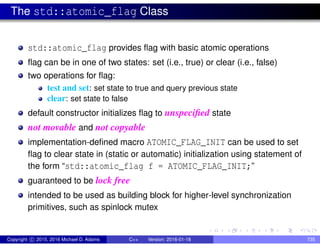 The std::atomic_flag Class
std::atomic_flag provides flag with basic atomic operations
flag can be in one of two states: set (i.e., true) or clear (i.e., false)
two operations for flag:
test and set: set state to true and query previous state
clear: set state to false
default constructor initializes flag to unspecified state
not movable and not copyable
implementation-defined macro ATOMIC_FLAG_INIT can be used to set
flag to clear state in (static or automatic) initialization using statement of
the form “std::atomic_flag f = ATOMIC_FLAG_INIT;”
guaranteed to be lock free
intended to be used as building block for higher-level synchronization
primitives, such as spinlock mutex
Copyright c 2015, 2016 Michael D. Adams C++ Version: 2016-01-18 735
 