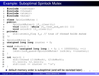 Example: Suboptimal Spinlock Mutex
1 #include <iostream >
2 #include <thread >
3 #include <atomic >
4 #include <mutex >
5
6 class SpinLockMutex {
7 public:
8 SpinLockMutex() {f_.clear();}
9 void lock() {while (f_.test_and_set()) {}}
10 void unlock() {f_.clear();}
11 private:
12 std::atomic_flag f_; // true if thread holds mutex
13 };
14
15 SpinLockMutex m;
16 unsigned long long counter = 0;
17
18 void doWork() {
19 for (unsigned long long i = 0; i < 100000ULL; ++i)
20 {std::lock_guard <SpinLockMutex > lock(m); ++counter;}
21 }
22
23 int main() {
24 std::thread t1(doWork), t2(doWork);
25 t1.join(); t2.join();
26 std::cout << counter << ’n’;
27 }
default memory order is suboptimal (and will be revisited later)
Copyright c 2015, 2016 Michael D. Adams C++ Version: 2016-01-18 737
 