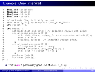 Example: One-Time Wait
1 #include <iostream >
2 #include <atomic >
3 #include <thread >
4 #include <chrono >
5
6 // notReady flag initially not set
7 std::atomic_flag notReady = ATOMIC_FLAG_INIT;
8 int result = 0;
9
10 int main() {
11 notReady.test_and_set(); // indicate result not ready
12 std::thread producer ([](){
13 std::this_thread::sleep_for(std::chrono::seconds (1));
14 result = -42;
15 notReady.clear(); // indicate result ready
16 });
17 std::thread consumer ([](){
18 // loop until result ready
19 while (notReady.test_and_set()) {}
20 std::cout << result << ’n’;
21 });
22 producer.join();
23 consumer.join();
24 }
This is not a particularly good use of atomic_flag.
Copyright c 2015, 2016 Michael D. Adams C++ Version: 2016-01-18 738
 