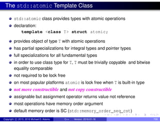 The std::atomic Template Class
std::atomic class provides types with atomic operations
declaration:
template <class T> struct atomic;
provides object of type T with atomic operations
has partial specializations for integral types and pointer types
full specializations for all fundamental types
in order to use class type for T, T must be trivially copyable and bitwise
equality comparable
not required to be lock free
on most popular platforms atomic is lock free when T is built-in type
not move constructible and not copy constructible
assignable but assignment operator returns value not reference
most operations have memory order argument
default memory order is SC (std::memory_order_seq_cst)
Copyright c 2015, 2016 Michael D. Adams C++ Version: 2016-01-18 739
 