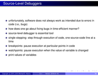 Source-Level Debuggers
unfortunately, software does not always work as intended due to errors in
code (i.e., bugs)
how does one go about fixing bugs in time-efficient manner?
source-level debugger is essential tool
single stepping: step through execution of code, one source-code line at a
time
breakpoints: pause execution at particular points in code
watchpoints: pause execution when the value of variable is changed
print values of variables
Copyright c 2015, 2016 Michael D. Adams C++ Version: 2016-01-18 58
 
