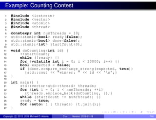 Example: Counting Contest
1 #include <iostream >
2 #include <vector >
3 #include <atomic >
4 #include <thread >
5
6 constexpr int numThreads = 10;
7 std::atomic <bool> ready(false);
8 std::atomic <bool> done(false);
9 std::atomic <int> startCount (0);
10
11 void doCounting(int id) {
12 ++startCount;
13 while (!ready) {}
14 for (volatile int i = 0; i < 20000; i++) {}
15 bool expected = false;
16 if (done.compare_exchange_strong(expected , true))
17 {std::cout << "winner: " << id << ’n’;}
18 }
19
20 int main() {
21 std::vector <std::thread > threads;
22 for (int i = 0; i < numThreads; ++i)
23 {threads.emplace_back(doCounting , i);}
24 while (startCount != numThreads) {}
25 ready = true;
26 for (auto& t : threads) {t.join();}
27 }
Copyright c 2015, 2016 Michael D. Adams C++ Version: 2016-01-18 746
 