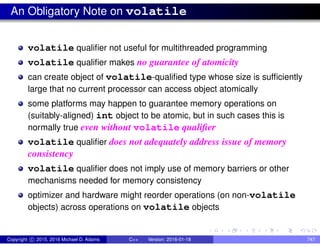 An Obligatory Note on volatile
volatile qualifier not useful for multithreaded programming
volatile qualifier makes no guarantee of atomicity
can create object of volatile-qualified type whose size is sufficiently
large that no current processor can access object atomically
some platforms may happen to guarantee memory operations on
(suitably-aligned) int object to be atomic, but in such cases this is
normally true even without volatile qualifier
volatile qualifier does not adequately address issue of memory
consistency
volatile qualifier does not imply use of memory barriers or other
mechanisms needed for memory consistency
optimizer and hardware might reorder operations (on non-volatile
objects) across operations on volatile objects
Copyright c 2015, 2016 Michael D. Adams C++ Version: 2016-01-18 747
 