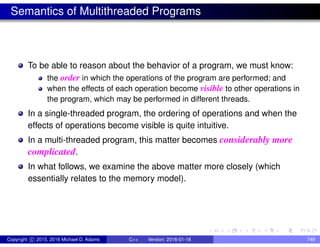 Semantics of Multithreaded Programs
To be able to reason about the behavior of a program, we must know:
the order in which the operations of the program are performed; and
when the effects of each operation become visible to other operations in
the program, which may be performed in different threads.
In a single-threaded program, the ordering of operations and when the
effects of operations become visible is quite intuitive.
In a multi-threaded program, this matter becomes considerably more
complicated.
In what follows, we examine the above matter more closely (which
essentially relates to the memory model).
Copyright c 2015, 2016 Michael D. Adams C++ Version: 2016-01-18 749
 
