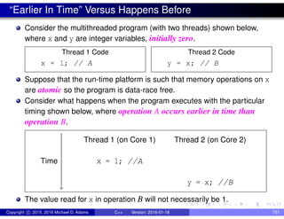 “Earlier In Time” Versus Happens Before
Consider the multithreaded program (with two threads) shown below,
where x and y are integer variables, initially zero.
Thread 1 Code
x = 1; // A
Thread 2 Code
y = x; // B
Suppose that the run-time platform is such that memory operations on x
are atomic so the program is data-race free.
Consider what happens when the program executes with the particular
timing shown below, where operation A occurs earlier in time than
operation B.
Time










y
Thread 1 (on Core 1) Thread 2 (on Core 2)
x = 1; //A
y = x; //B
The value read for x in operation B will not necessarily be 1.
Copyright c 2015, 2016 Michael D. Adams C++ Version: 2016-01-18 751
 