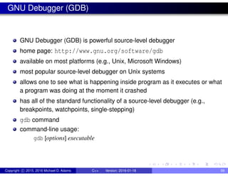 GNU Debugger (GDB)
GNU Debugger (GDB) is powerful source-level debugger
home page: http://www.gnu.org/software/gdb
available on most platforms (e.g., Unix, Microsoft Windows)
most popular source-level debugger on Unix systems
allows one to see what is happening inside program as it executes or what
a program was doing at the moment it crashed
has all of the standard functionality of a source-level debugger (e.g.,
breakpoints, watchpoints, single-stepping)
gdb command
command-line usage:
gdb [options] executable
Copyright c 2015, 2016 Michael D. Adams C++ Version: 2016-01-18 59
 